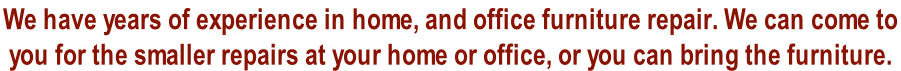 We have years of experience in home, and office furniture repair. We can come to  you for the smaller repairs at your home or office, or you can bring the furniture.